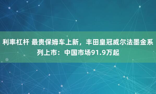 利率杠杆 最贵保姆车上新，丰田皇冠威尔法墨金系列上市：中国市场91.9万起