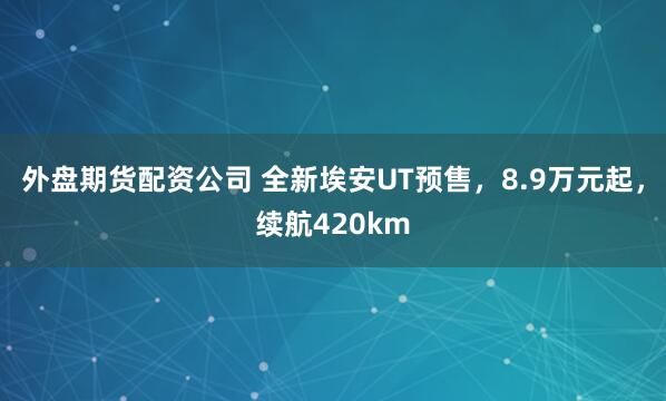 外盘期货配资公司 全新埃安UT预售，8.9万元起，续航420km