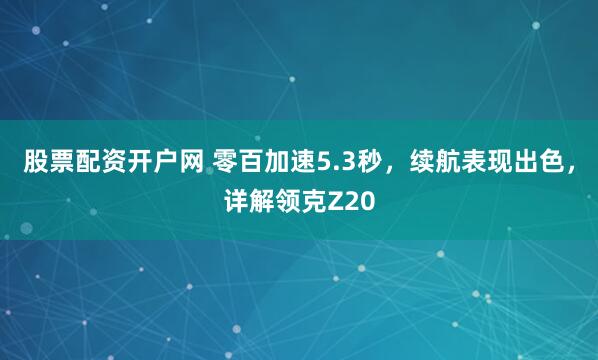 股票配资开户网 零百加速5.3秒，续航表现出色，详解领克Z20