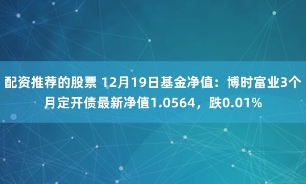 配资推荐的股票 12月19日基金净值：博时富业3个月定开债最新净值1.0564，跌0.01%