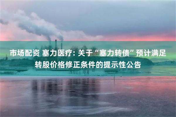 市场配资 塞力医疗: 关于“塞力转债”预计满足转股价格修正条件的提示性公告