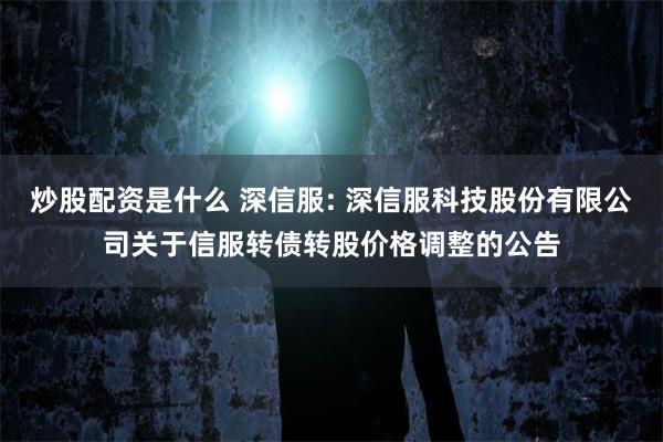 炒股配资是什么 深信服: 深信服科技股份有限公司关于信服转债转股价格调整的公告