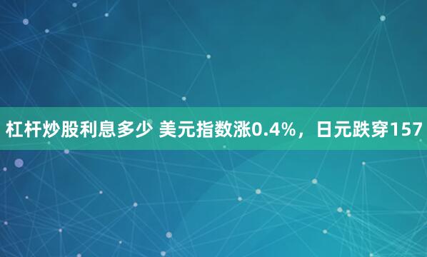 杠杆炒股利息多少 美元指数涨0.4%，日元跌穿157