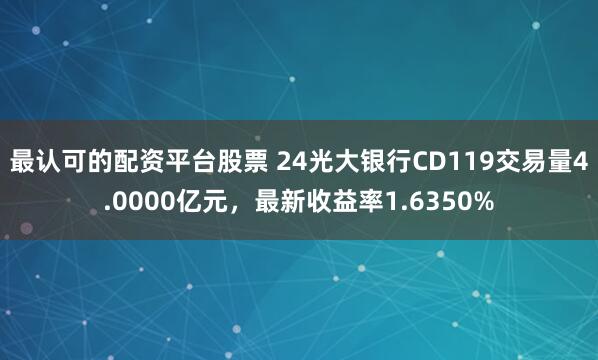 最认可的配资平台股票 24光大银行CD119交易量4.0000亿元，最新收益率1.6350%