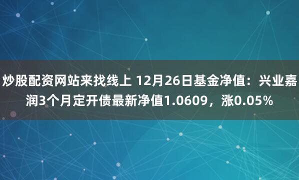 炒股配资网站来找线上 12月26日基金净值：兴业嘉润3个月定开债最新净值1.0609，涨0.05%