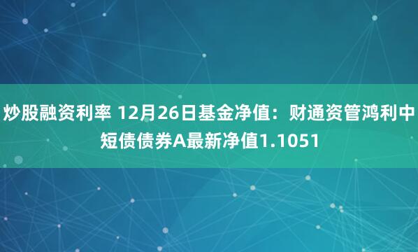 炒股融资利率 12月26日基金净值：财通资管鸿利中短债债券A最新净值1.1051