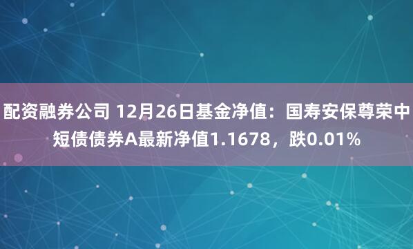 配资融券公司 12月26日基金净值：国寿安保尊荣中短债债券A最新净值1.1678，跌0.01%