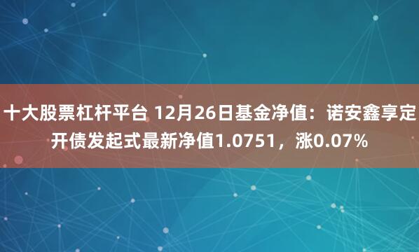 十大股票杠杆平台 12月26日基金净值：诺安鑫享定开债发起式最新净值1.0751，涨0.07%