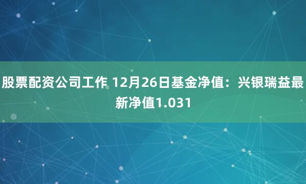 股票配资公司工作 12月26日基金净值：兴银瑞益最新净值1.031