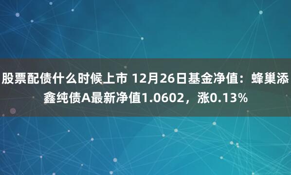 股票配债什么时候上市 12月26日基金净值：蜂巢添鑫纯债A最新净值1.0602，涨0.13%