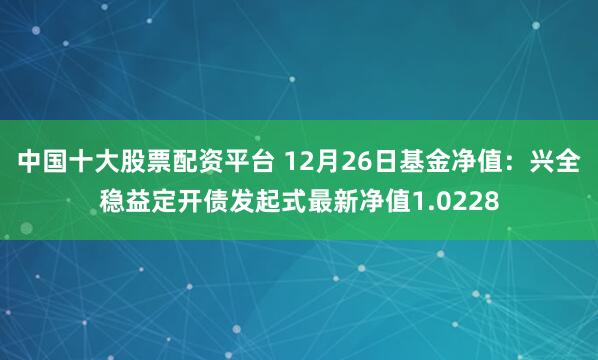 中国十大股票配资平台 12月26日基金净值：兴全稳益定开债发起式最新净值1.0228