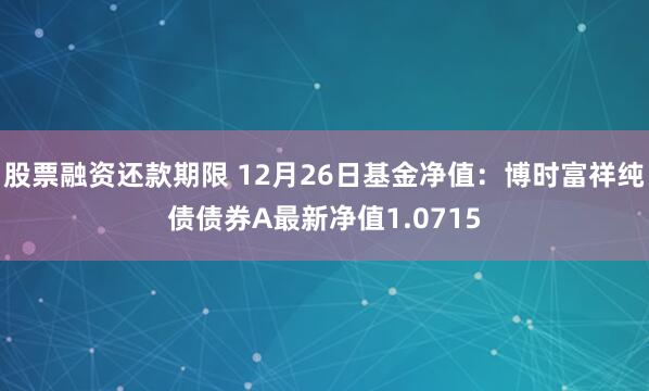 股票融资还款期限 12月26日基金净值：博时富祥纯债债券A最新净值1.0715