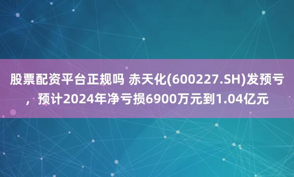 股票配资平台正规吗 赤天化(600227.SH)发预亏，预计2024年净亏损6900万元到1.04亿元