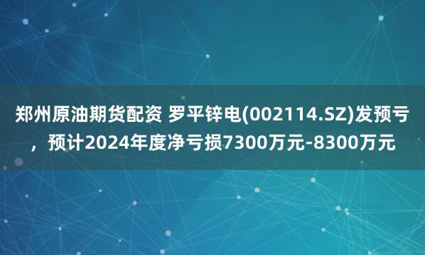 郑州原油期货配资 罗平锌电(002114.SZ)发预亏，预计2024年度净亏损7300万元-8300万元