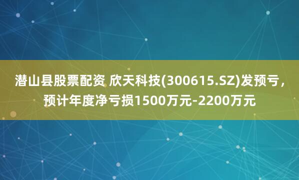 潜山县股票配资 欣天科技(300615.SZ)发预亏，预计年度净亏损1500万元-2200万元