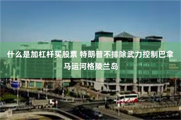 什么是加杠杆买股票 特朗普不排除武力控制巴拿马运河格陵兰岛