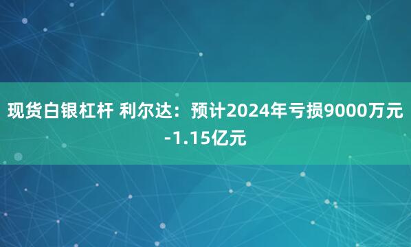 现货白银杠杆 利尔达：预计2024年亏损9000万元-1.15亿元