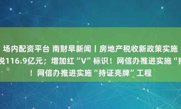 场内配资平台 南财早新闻丨房地产税收新政策实施首月新增减免税116.9亿元；增加红“V”标识！网信办推进实施“持证亮牌”工程