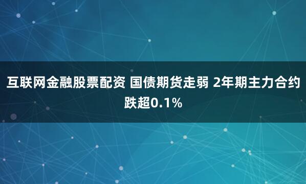 互联网金融股票配资 国债期货走弱 2年期主力合约跌超0.1%