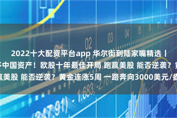 2022十大配资平台app 华尔街到陆家嘴精选丨超级利好：外资轮番唱多中国资产！欧股十年最佳开局 跑赢美股 能否逆袭？黄金连涨5周 一路奔向3000美元/盎司？