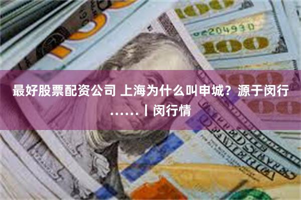 最好股票配资公司 上海为什么叫申城？源于闵行……丨闵行情