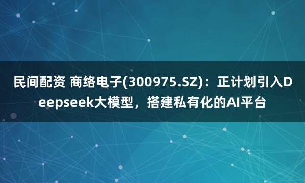 民间配资 商络电子(300975.SZ)：正计划引入Deepseek大模型，搭建私有化的AI平台