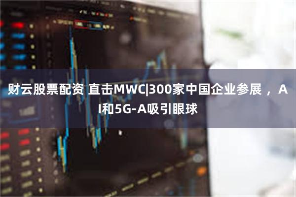 财云股票配资 直击MWC|300家中国企业参展 ，AI和5G-A吸引眼球