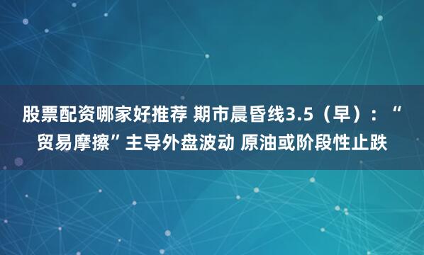 股票配资哪家好推荐 期市晨昏线3.5（早）：“贸易摩擦”主导外盘波动 原油或阶段性止跌