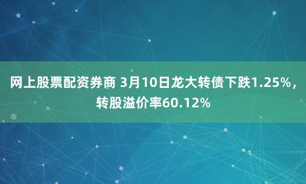 网上股票配资券商 3月10日龙大转债下跌1.25%，转股溢价率60.12%