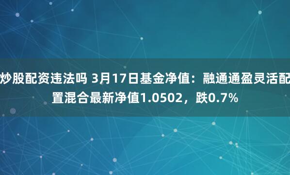 炒股配资违法吗 3月17日基金净值：融通通盈灵活配置混合最新净值1.0502，跌0.7%